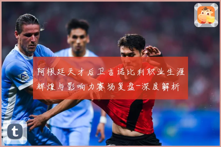 阿根廷天才后卫吉诺比利职业生涯辉煌与影响力赛场复盘-深度解析