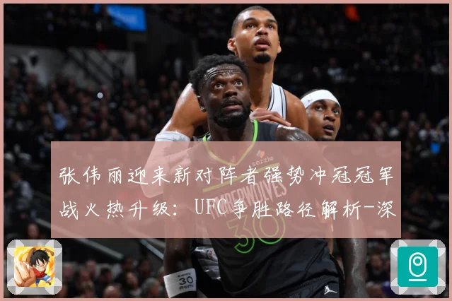张伟丽迎来新对阵者强势冲冠冠军战火热升级：UFC争胜路径解析-深度解析
