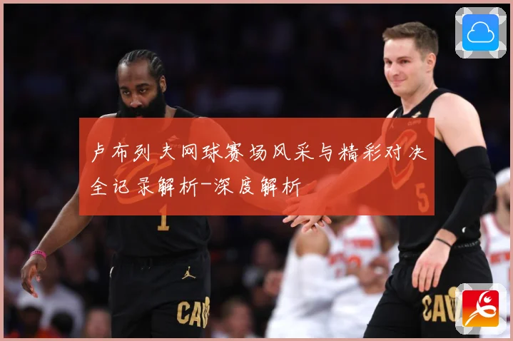 卢布列夫网球赛场风采与精彩对决全记录解析-深度解析