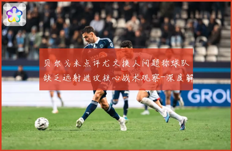 贝尔戈米点评尤文换人问题称球队缺乏远射进攻核心战术观察-深度解析