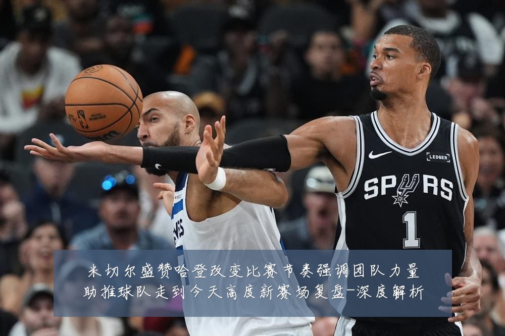 米切尔盛赞哈登改变比赛节奏强调团队力量助推球队走到今天高度新赛场复盘-深度解析