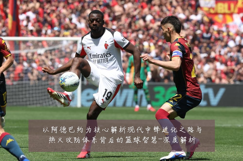 以阿德巴约为核心解析现代中锋进化之路与热火攻防体系背后的篮球智慧-深度解析